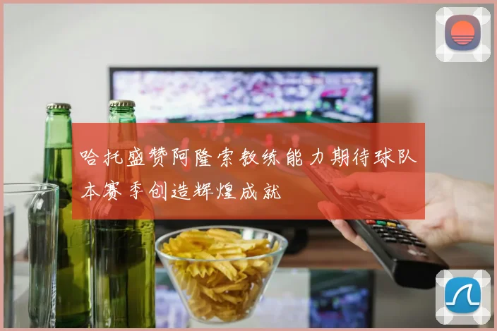 哈托盛赞阿隆索教练能力期待球队本赛季创造辉煌成就