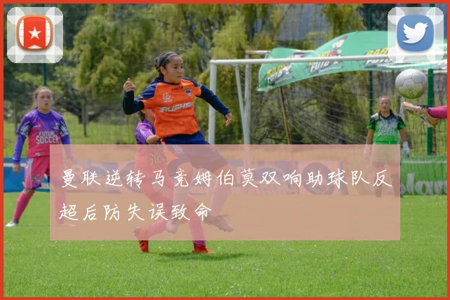曼联逆转马竞姆伯莫双响助球队反超后防失误致命